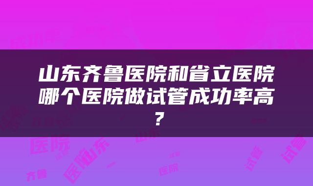 山东齐鲁医院和省立医院哪个医院做试管成功率高？