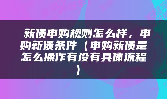  新债申购规则怎么样，申购新债条件（申购新债是怎么操作有没有具体流程） 