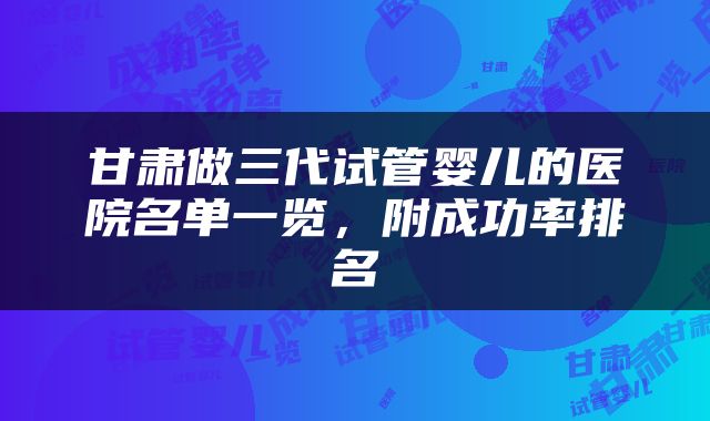 甘肃做三代试管婴儿的医院名单一览，附成功率排名