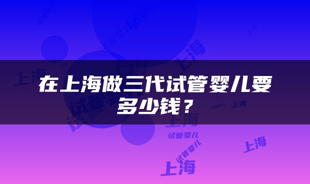 在上海做三代试管婴儿要多少钱？