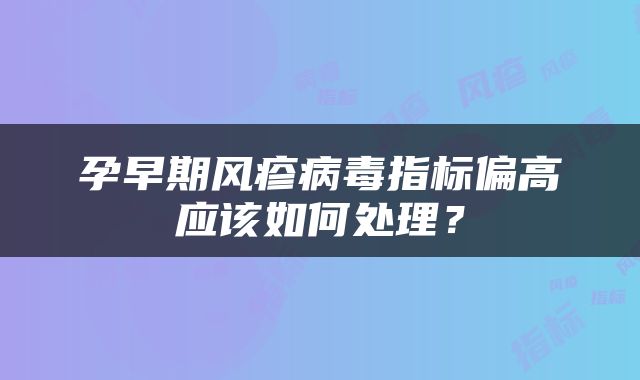 孕早期风疹病毒指标偏高应该如何处理？