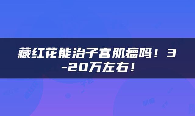 藏红花能治子宫肌瘤吗！3-20万左右！