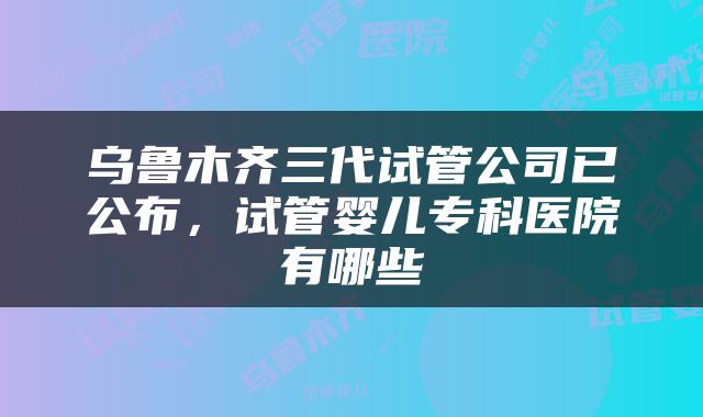 乌鲁木齐三代试管公司已公布，试管婴儿专科医院有哪些