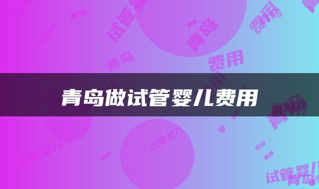 青岛做试管婴儿费用