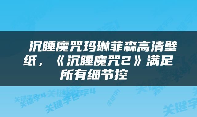  沉睡魔咒玛琳菲森高清壁纸，《沉睡魔咒2》满足所有细节控 