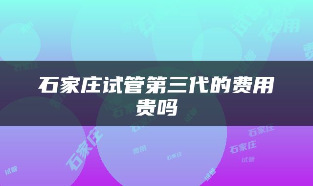 石家庄试管第三代的费用贵吗