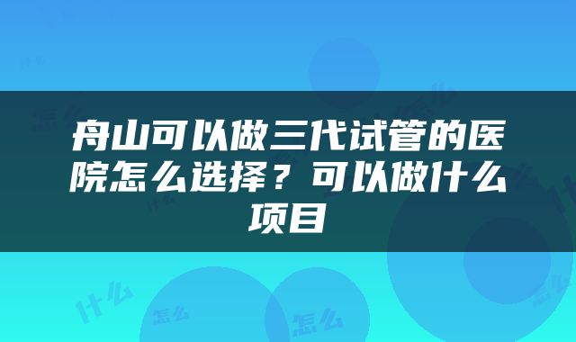 舟山可以做三代试管的医院怎么选择？可以做什么项目