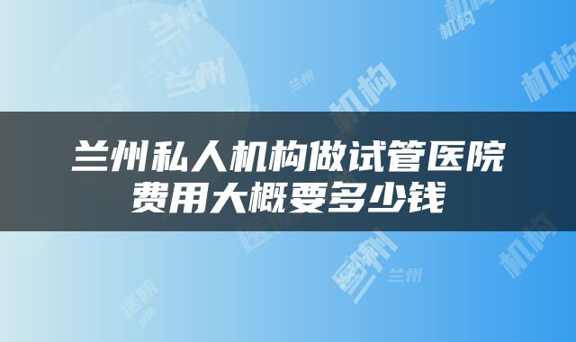 兰州私人机构做试管医院费用大概要多少钱