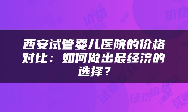 西安试管婴儿医院的价格对比：如何做出最经济的选择？