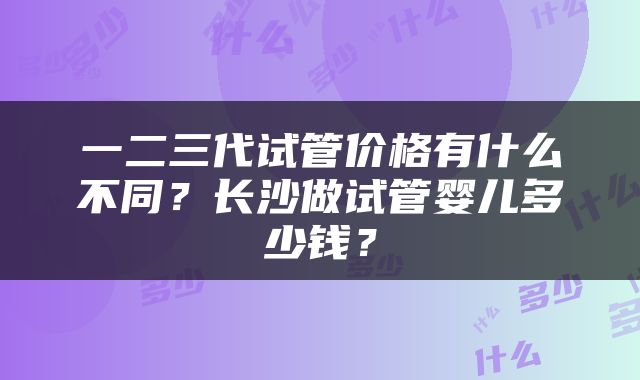 一二三代试管价格有什么不同？长沙做试管婴儿多少钱？