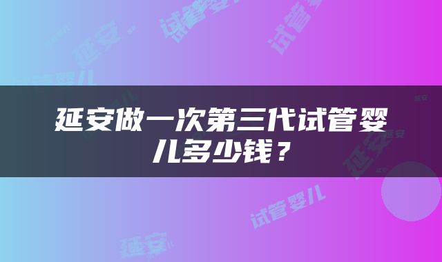 延安做一次第三代试管婴儿多少钱？