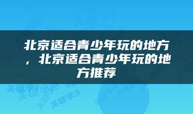 北京适合青少年玩的地方，北京适合青少年玩的地方推荐