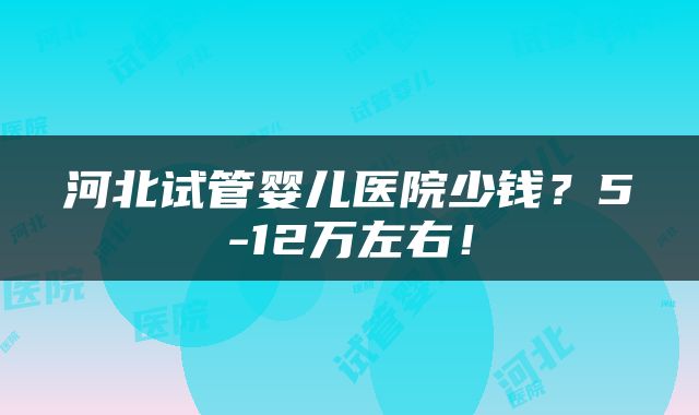 河北试管婴儿医院少钱？5-12万左右！