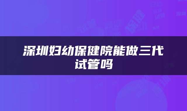 深圳妇幼保健院能做三代试管吗