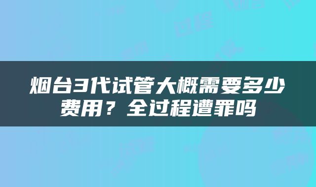 烟台3代试管大概需要多少费用？全过程遭罪吗