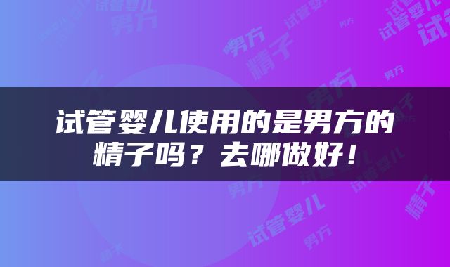 试管婴儿使用的是男方的精子吗？去哪做好！