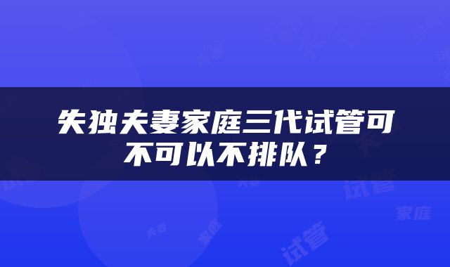 失独夫妻家庭三代试管可不可以不排队？
