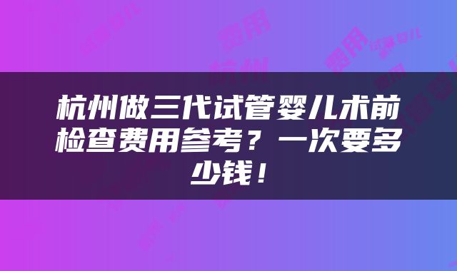 杭州做三代试管婴儿术前检查费用参考？一次要多少钱！