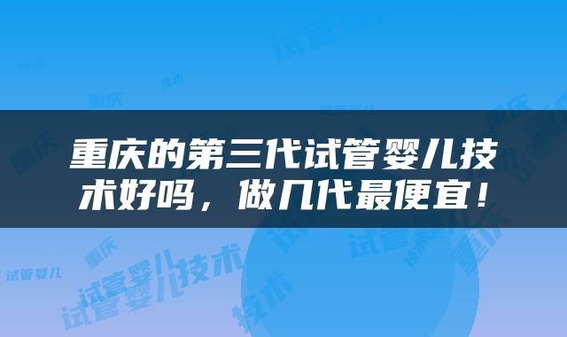 重庆的第三代试管婴儿技术好吗，做几代最便宜！