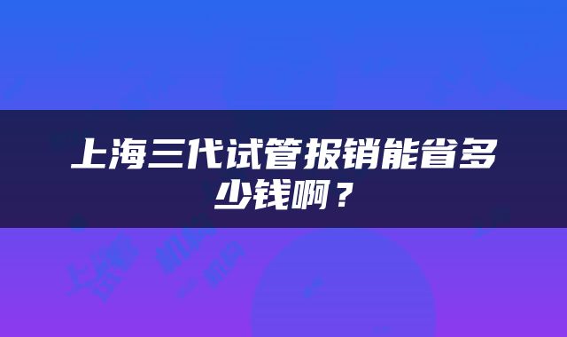 上海三代试管报销能省多少钱啊？