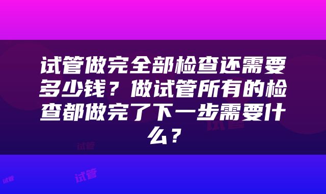 试管做完全部检查还需要多少钱？做试管所有的检查都做完了下一步需要什么？