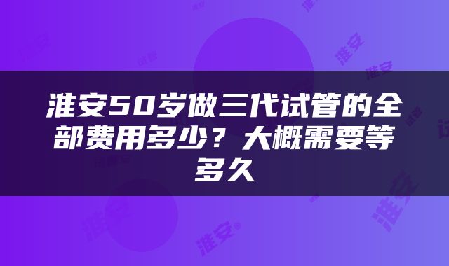 淮安50岁做三代试管的全部费用多少？大概需要等多久