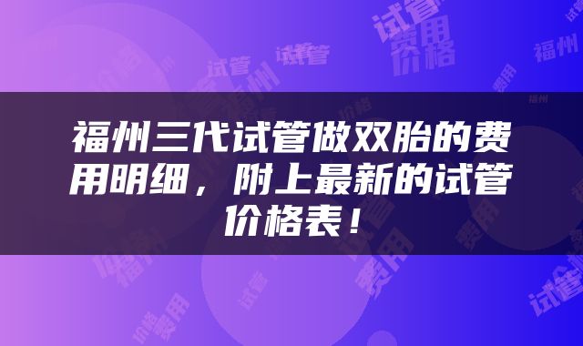 福州三代试管做双胎的费用明细，附上最新的试管价格表！