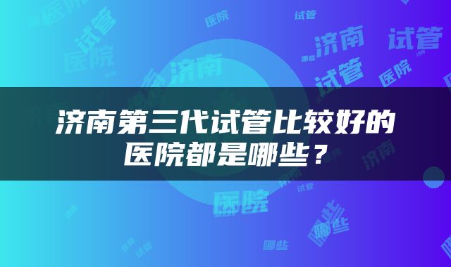 济南第三代试管比较好的医院都是哪些？