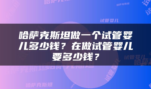 哈萨克斯坦做一个试管婴儿多少钱？在做试管婴儿要多少钱？