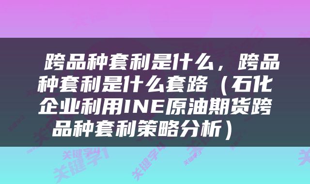 跨品种套利是什么,跨品种套利是什么套路(石化企业利用INE原油期货跨品种套利策略分析)