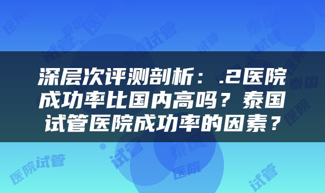 深层次评测剖析：.2医院成功率比国内高吗？泰国试管医院成功率的因素？