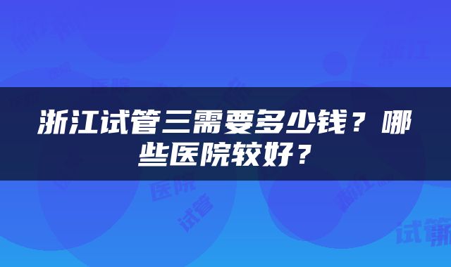 浙江试管三需要多少钱？哪些医院较好？