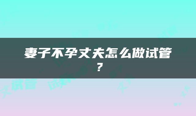 妻子不孕丈夫怎么做试管？