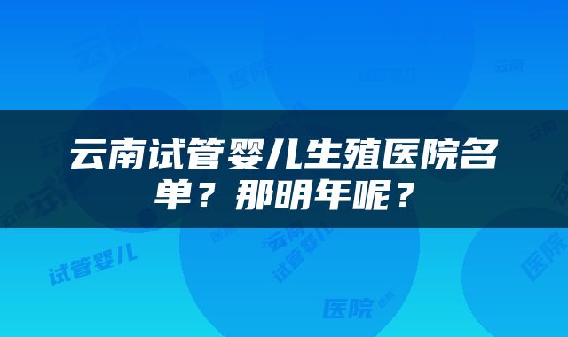 云南试管婴儿生殖医院名单？那明年呢？