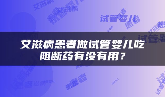 艾滋病患者做试管婴儿吃阻断药有没有用？