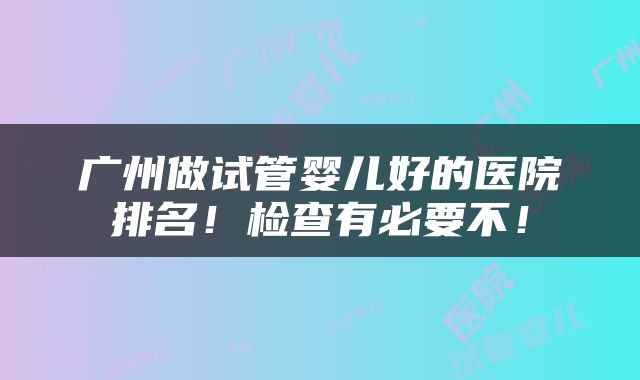 广州做试管婴儿好的医院排名！检查有必要不！