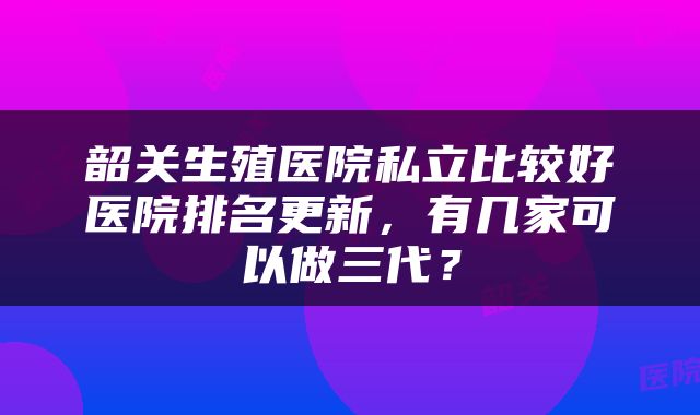 韶关生殖医院私立比较好医院排名更新，有几家可以做三代？