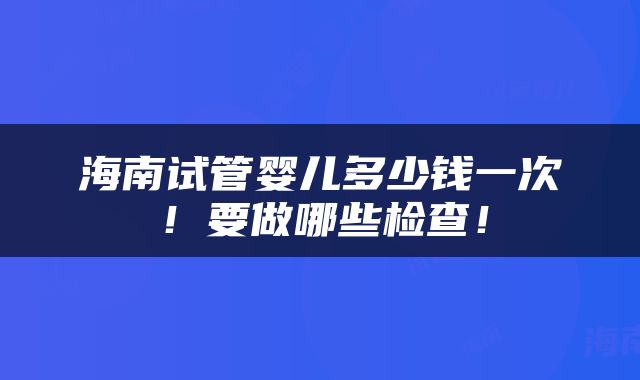 海南试管婴儿多少钱一次！要做哪些检查！