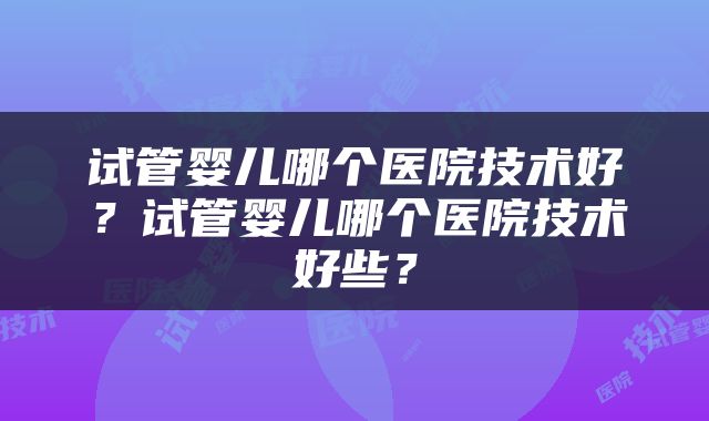 试管婴儿哪个医院技术好？试管婴儿哪个医院技术好些？