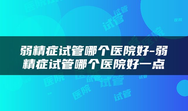 弱精症试管哪个医院好-弱精症试管哪个医院好一点