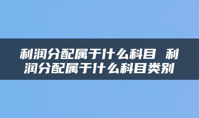 利润分配属于什么科目 利润分配属于什么科目类别