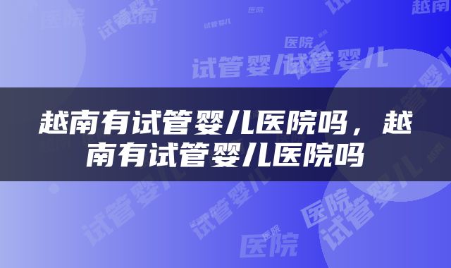 越南有试管婴儿医院吗，越南有试管婴儿医院吗