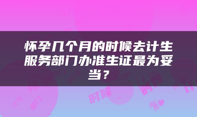 怀孕几个月的时候去计生服务部门办准生证最为妥当？