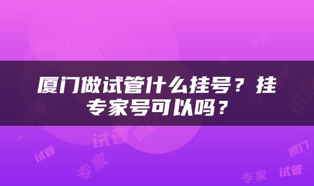 厦门做试管什么挂号？挂专家号可以吗？