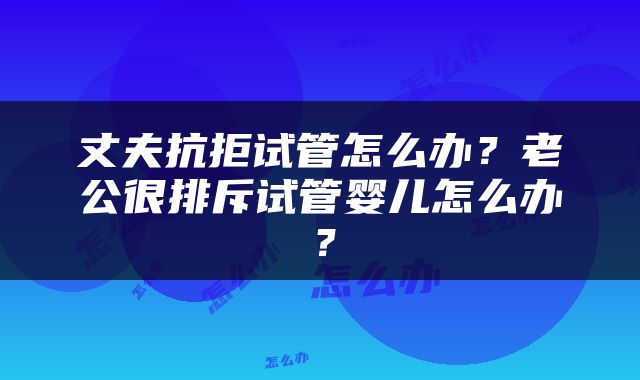 丈夫抗拒试管怎么办？老公很排斥试管婴儿怎么办？