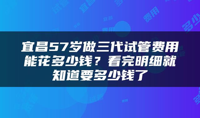 宜昌57岁做三代试管费用能花多少钱？看完明细就知道要多少钱了