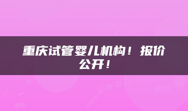 重庆试管婴儿机构！报价公开！