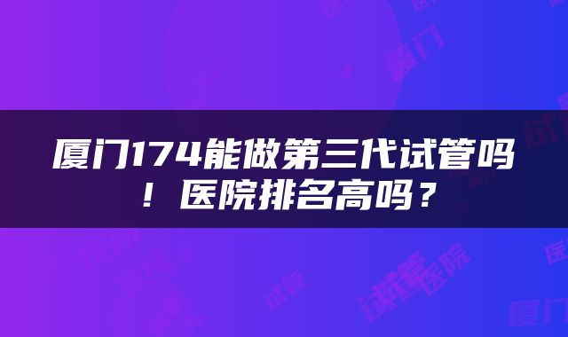 厦门174能做第三代试管吗！医院排名高吗？