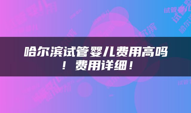 哈尔滨试管婴儿费用高吗！费用详细！