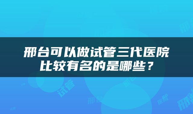 邢台可以做试管三代医院比较有名的是哪些？